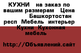 КУХНИ   на заказ по вашим размерам › Цена ­ 17 000 - Башкортостан респ. Мебель, интерьер » Кухни. Кухонная мебель   